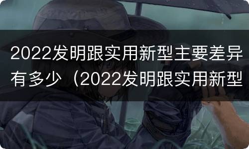 2022发明跟实用新型主要差异有多少（2022发明跟实用新型主要差异有多少个）