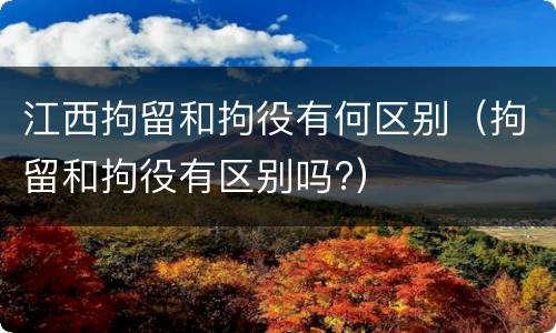 江西拘留和拘役有何区别(拘留和拘役有区别吗?)