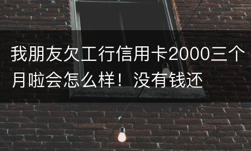 我朋友欠工行信用卡2000三个月啦会怎么样！没有钱还