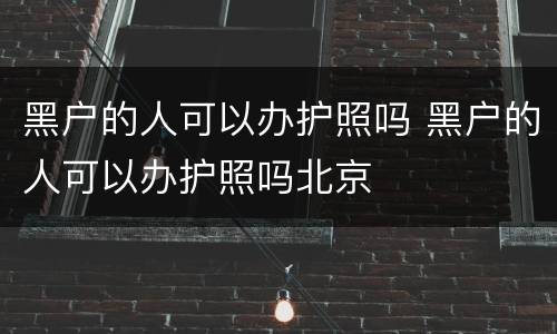 黑户的人可以办护照吗 黑户的人可以办护照吗北京