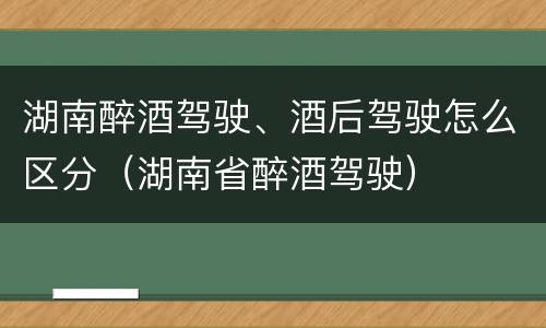 湖南醉酒驾驶、酒后驾驶怎么区分（湖南省醉酒驾驶）