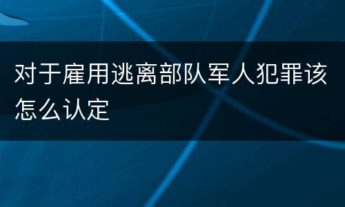 对于雇用逃离部队军人犯罪该怎么认定