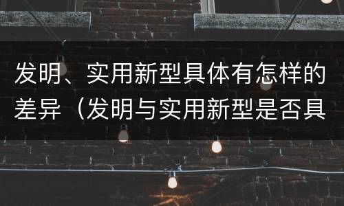 发明、实用新型具体有怎样的差异（发明与实用新型是否具有实用性）