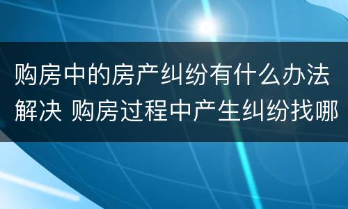购房中的房产纠纷有什么办法解决 购房过程中产生纠纷找哪个部门处理