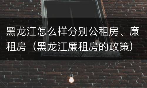 黑龙江怎么样分别公租房、廉租房（黑龙江廉租房的政策）
