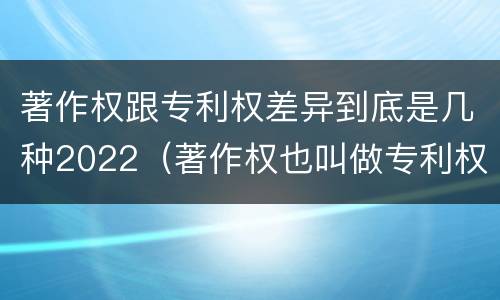 著作权跟专利权差异到底是几种2022（著作权也叫做专利权吗）