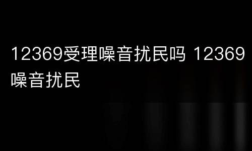 12369受理噪音扰民吗 12369 噪音扰民