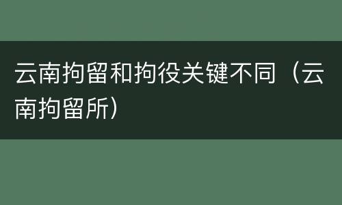 云南拘留和拘役关键不同（云南拘留所）