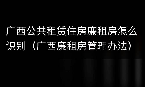 广西公共租赁住房廉租房怎么识别（广西廉租房管理办法）