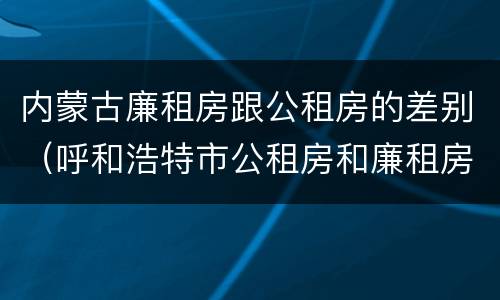 内蒙古廉租房跟公租房的差别（呼和浩特市公租房和廉租房的区别）