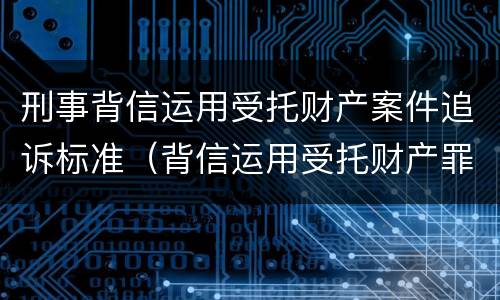 刑事背信运用受托财产案件追诉标准（背信运用受托财产罪立案追诉标准）