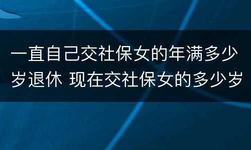 一直自己交社保女的年满多少岁退休 现在交社保女的多少岁退休
