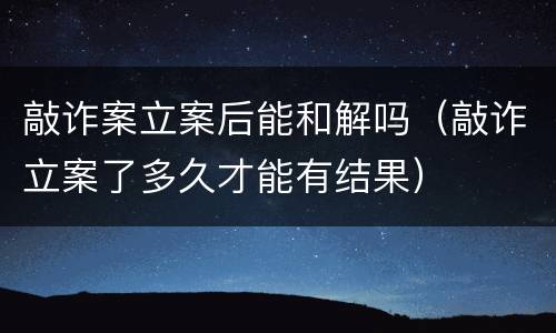敲诈案立案后能和解吗（敲诈立案了多久才能有结果）