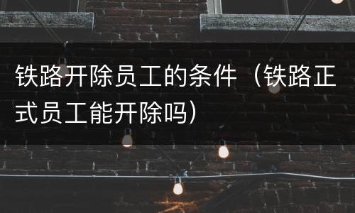 铁路开除员工的条件（铁路正式员工能开除吗）