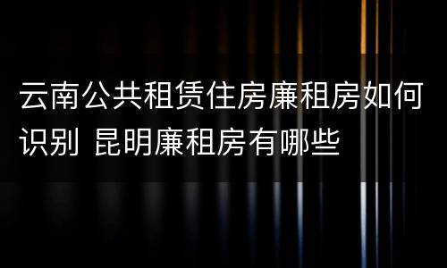 云南公共租赁住房廉租房如何识别 昆明廉租房有哪些