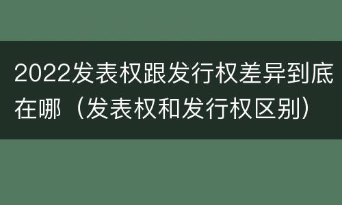 2022发表权跟发行权差异到底在哪（发表权和发行权区别）