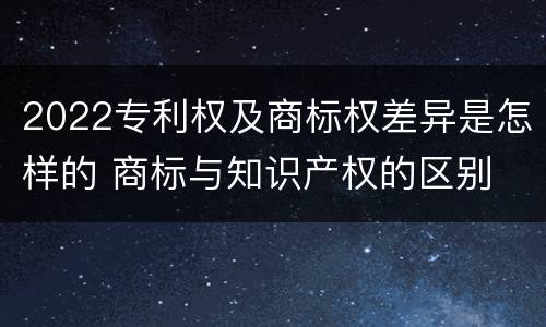 2022专利权及商标权差异是怎样的 商标与知识产权的区别