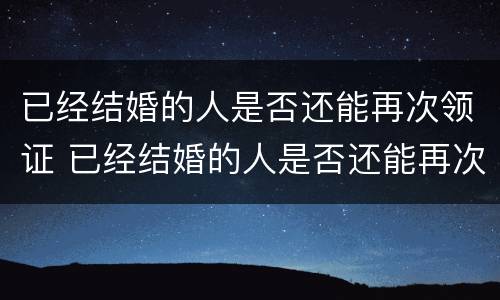 已经结婚的人是否还能再次领证 已经结婚的人是否还能再次领证登记