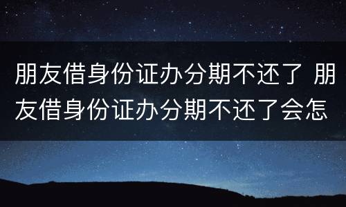朋友借身份证办分期不还了 朋友借身份证办分期不还了会怎么样
