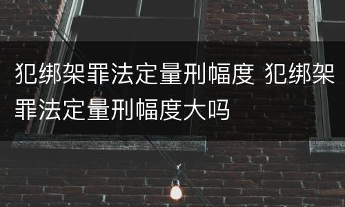 犯绑架罪法定量刑幅度 犯绑架罪法定量刑幅度大吗