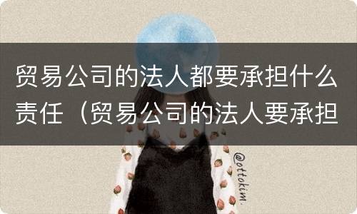 贸易公司的法人都要承担什么责任（贸易公司的法人要承担责任吗）
