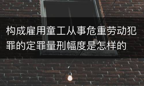 构成雇用童工从事危重劳动犯罪的定罪量刑幅度是怎样的
