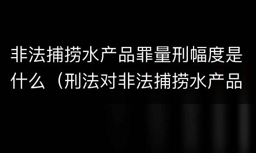 非法捕捞水产品罪量刑幅度是什么（刑法对非法捕捞水产品罪的定罪标准）