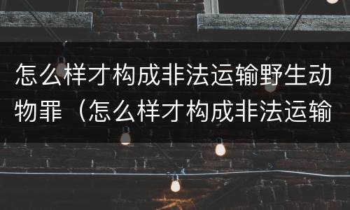 怎么样才构成非法运输野生动物罪（怎么样才构成非法运输野生动物罪的行为）