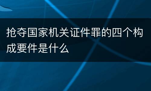 抢夺国家机关证件罪的四个构成要件是什么