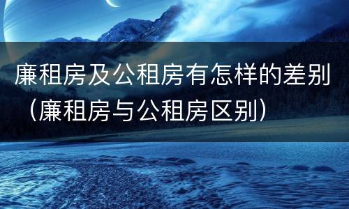 廉租房及公租房有怎样的差别（廉租房与公租房区别）