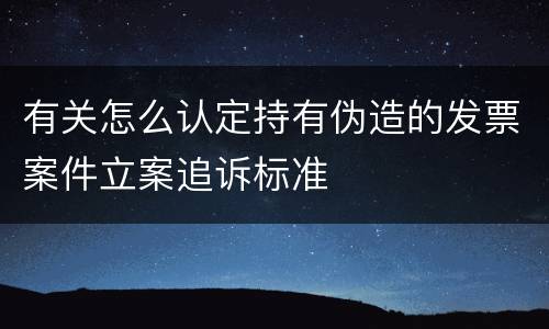 有关怎么认定持有伪造的发票案件立案追诉标准