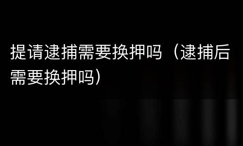 提请逮捕需要换押吗（逮捕后需要换押吗）