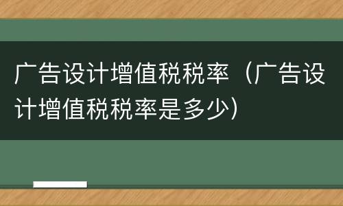 广告设计增值税税率（广告设计增值税税率是多少）