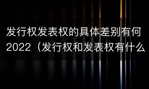 发行权发表权的具体差别有何2022（发行权和发表权有什么区别）
