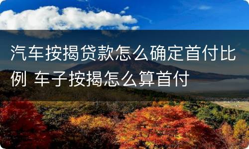 汽车按揭贷款怎么确定首付比例 车子按揭怎么算首付