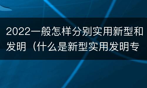 2022一般怎样分别实用新型和发明（什么是新型实用发明专利）