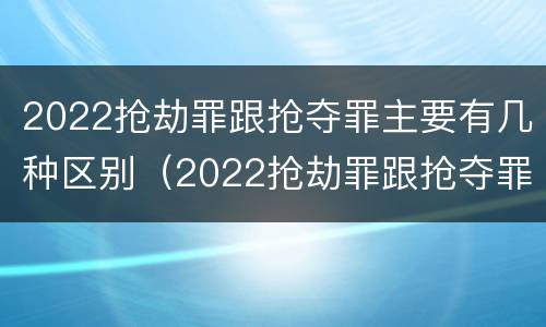 2022抢劫罪跟抢夺罪主要有几种区别（2022抢劫罪跟抢夺罪主要有几种区别呢）