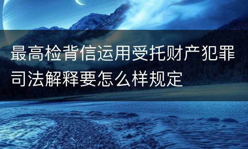 最高检背信运用受托财产犯罪司法解释要怎么样规定
