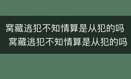 窝藏逃犯不知情算是从犯的吗 窝藏逃犯不知情算是从犯的吗判几年