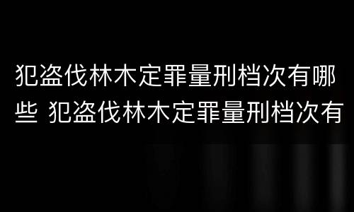 犯盗伐林木定罪量刑档次有哪些 犯盗伐林木定罪量刑档次有哪些要求