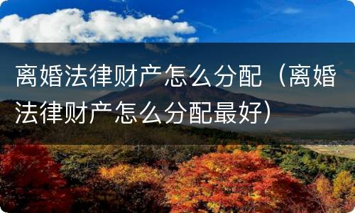 离婚法律财产怎么分配（离婚法律财产怎么分配最好）