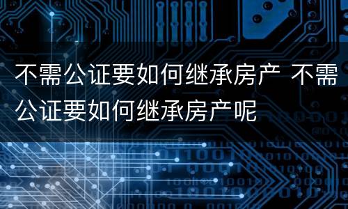 不需公证要如何继承房产 不需公证要如何继承房产呢