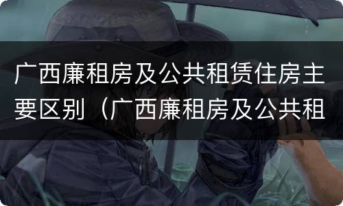 广西廉租房及公共租赁住房主要区别（广西廉租房及公共租赁住房主要区别是什么）
