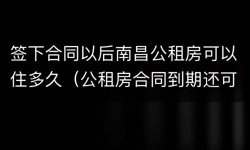 签下合同以后南昌公租房可以住多久（公租房合同到期还可以住吗）