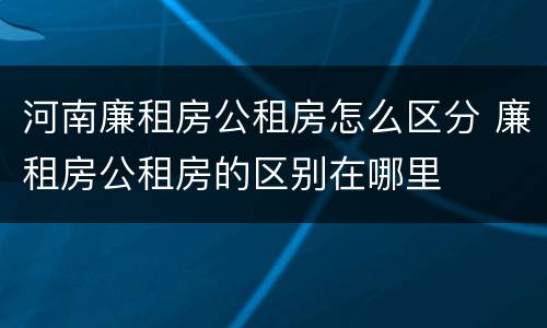 河南廉租房公租房怎么区分 廉租房公租房的区别在哪里