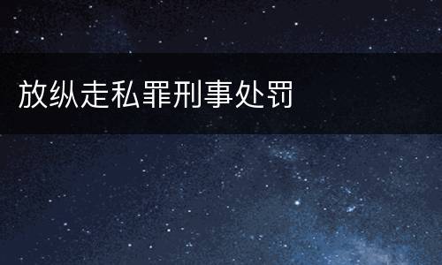 放纵走私罪刑事处罚