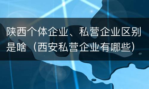 陕西个体企业、私营企业区别是啥（西安私营企业有哪些）