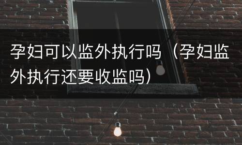 孕妇可以监外执行吗（孕妇监外执行还要收监吗）