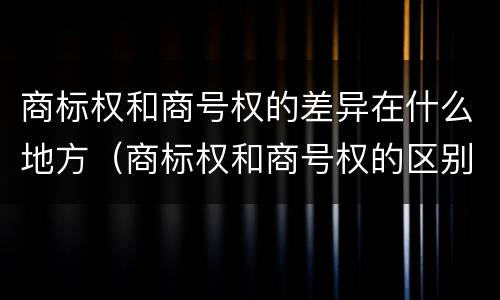 商标权和商号权的差异在什么地方（商标权和商号权的区别）