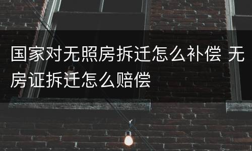 国家对无照房拆迁怎么补偿 无房证拆迁怎么赔偿